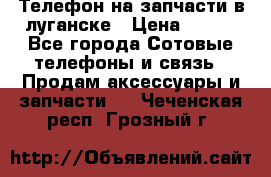 Телефон на запчасти в луганске › Цена ­ 300 - Все города Сотовые телефоны и связь » Продам аксессуары и запчасти   . Чеченская респ.,Грозный г.